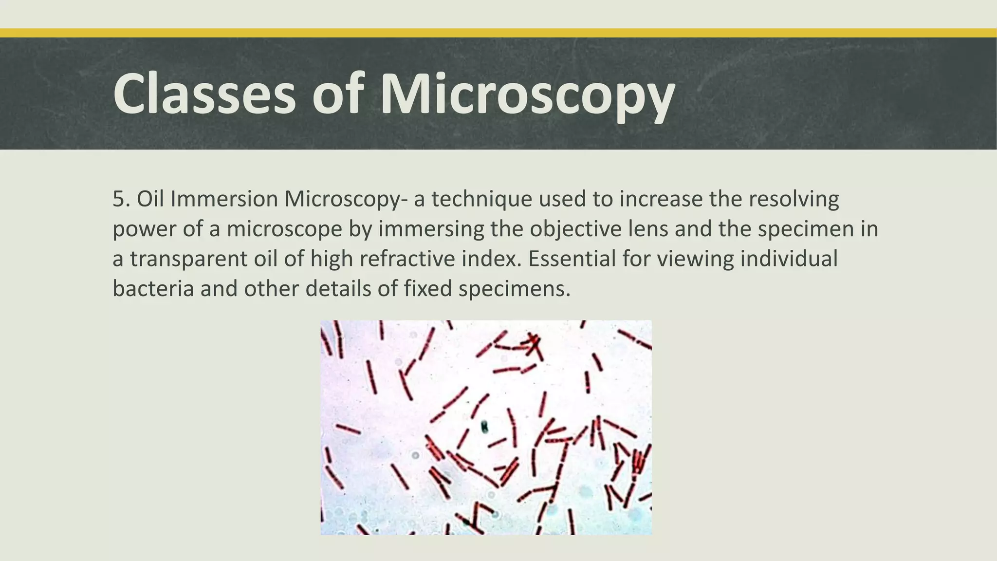 Classes of Microscopy
5. Oil Immersion Microscopy- a technique used to increase the resolving
power of a microscope by immersing the objective lens and the specimen in
a transparent oil of high refractive index. Essential for viewing individual
bacteria and other details of fixed specimens.
 
