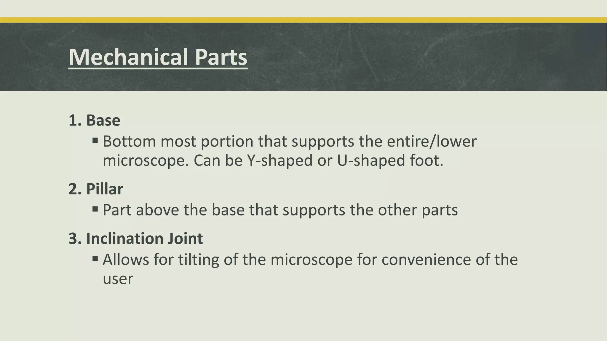 Mechanical Parts
1. Base
 Bottom most portion that supports the entire/lower
microscope. Can be Y-shaped or U-shaped foot.
2. Pillar
 Part above the base that supports the other parts
3. Inclination Joint
 Allows for tilting of the microscope for convenience of the
user
 