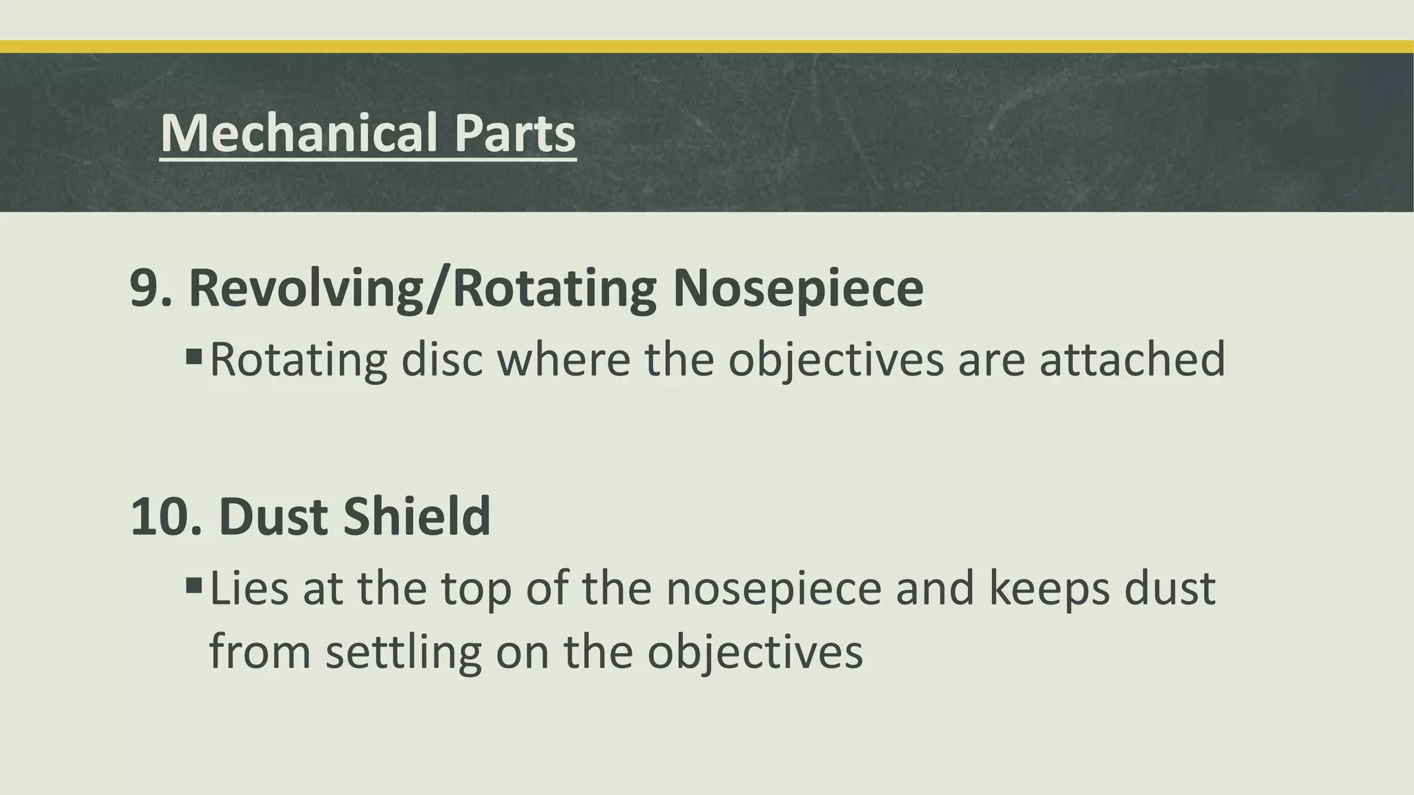 9. Revolving/Rotating Nosepiece
Rotating disc where the objectives are attached
10. Dust Shield
Lies at the top of the nosepiece and keeps dust
from settling on the objectives
Mechanical Parts
 