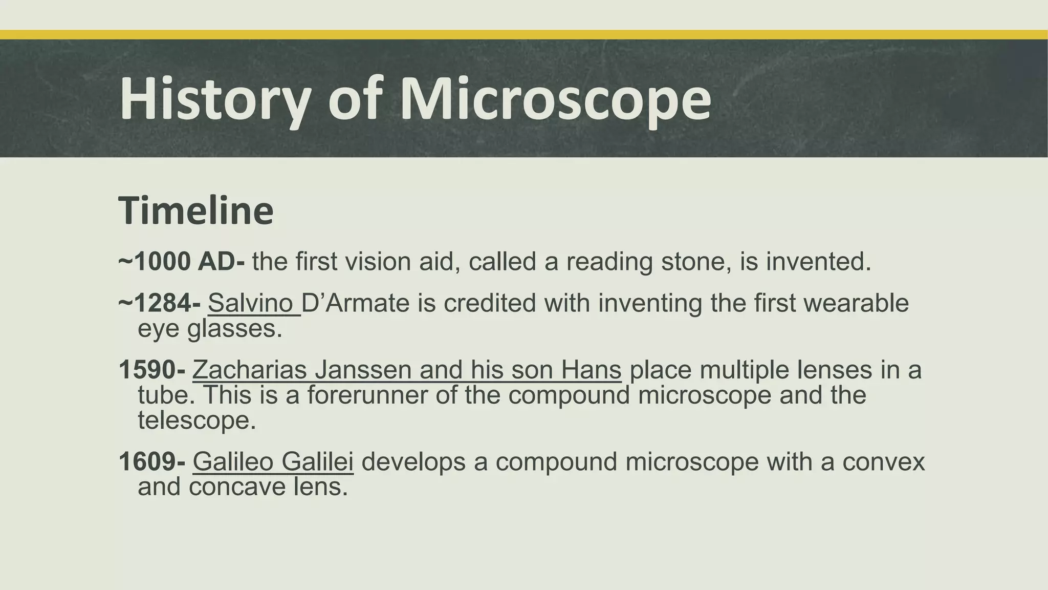 History of Microscope
Timeline
~1000 AD- the first vision aid, called a reading stone, is invented.
~1284- Salvino D’Armate is credited with inventing the first wearable
eye glasses.
1590- Zacharias Janssen and his son Hans place multiple lenses in a
tube. This is a forerunner of the compound microscope and the
telescope.
1609- Galileo Galilei develops a compound microscope with a convex
and concave lens.
 