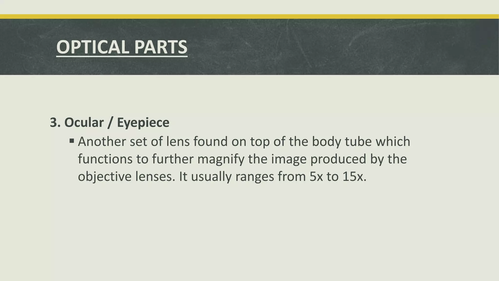 3. Ocular / Eyepiece
 Another set of lens found on top of the body tube which
functions to further magnify the image produced by the
objective lenses. It usually ranges from 5x to 15x.
OPTICAL PARTS
 