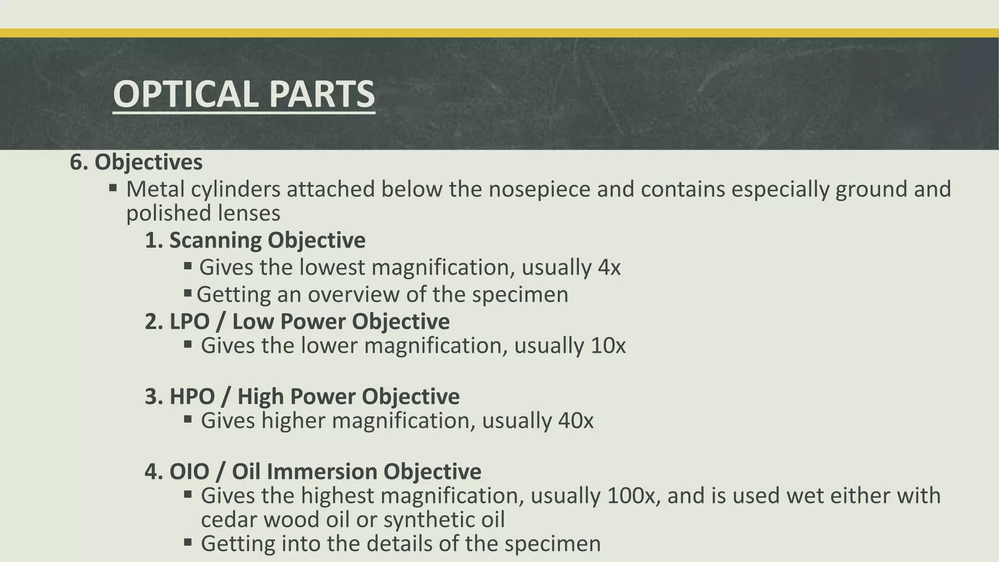 6. Objectives
 Metal cylinders attached below the nosepiece and contains especially ground and
polished lenses
1. Scanning Objective
 Gives the lowest magnification, usually 4x
Getting an overview of the specimen
2. LPO / Low Power Objective
 Gives the lower magnification, usually 10x
3. HPO / High Power Objective
 Gives higher magnification, usually 40x
4. OIO / Oil Immersion Objective
 Gives the highest magnification, usually 100x, and is used wet either with
cedar wood oil or synthetic oil
 Getting into the details of the specimen
OPTICAL PARTS
 