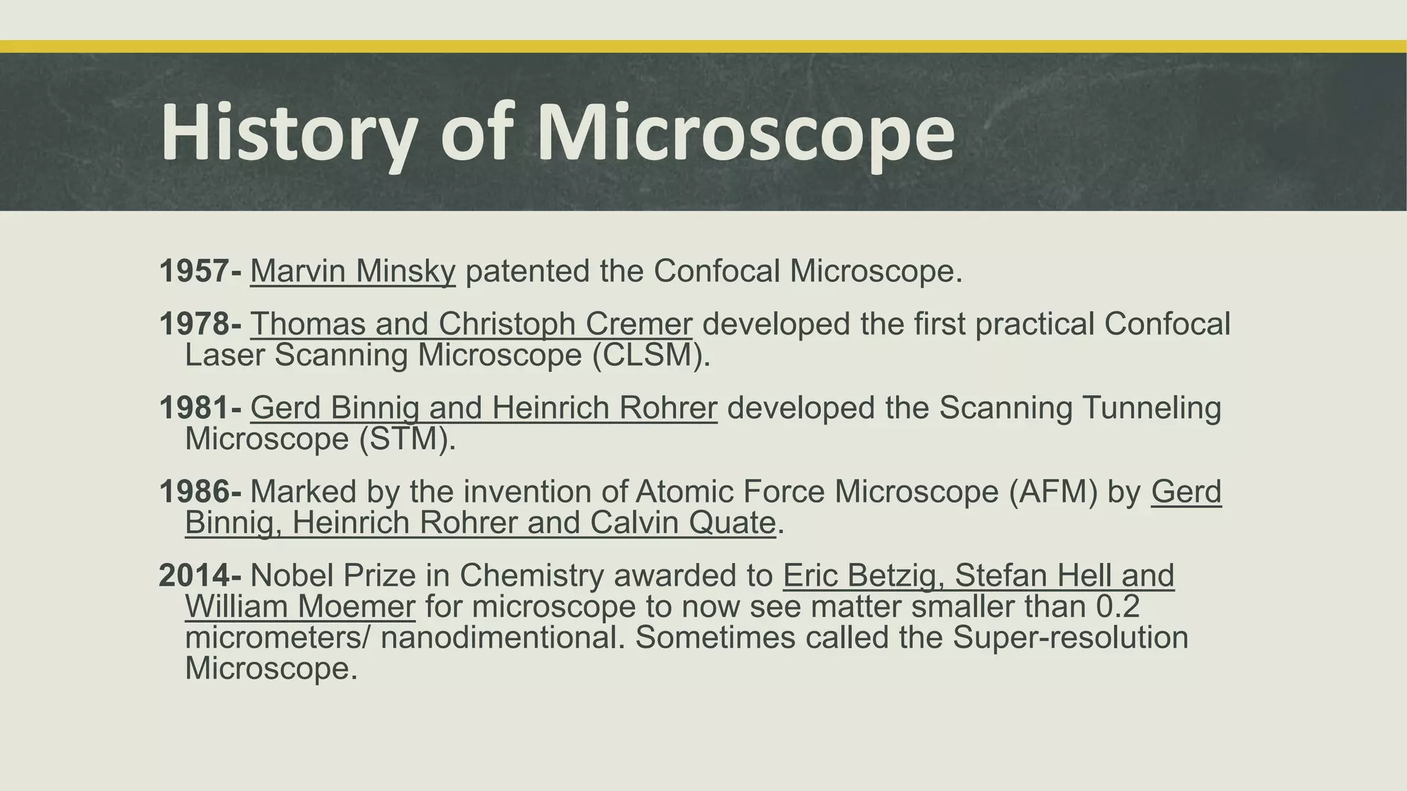 History of Microscope
1957- Marvin Minsky patented the Confocal Microscope.
1978- Thomas and Christoph Cremer developed the first practical Confocal
Laser Scanning Microscope (CLSM).
1981- Gerd Binnig and Heinrich Rohrer developed the Scanning Tunneling
Microscope (STM).
1986- Marked by the invention of Atomic Force Microscope (AFM) by Gerd
Binnig, Heinrich Rohrer and Calvin Quate.
2014- Nobel Prize in Chemistry awarded to Eric Betzig, Stefan Hell and
William Moemer for microscope to now see matter smaller than 0.2
micrometers/ nanodimentional. Sometimes called the Super-resolution
Microscope.
 