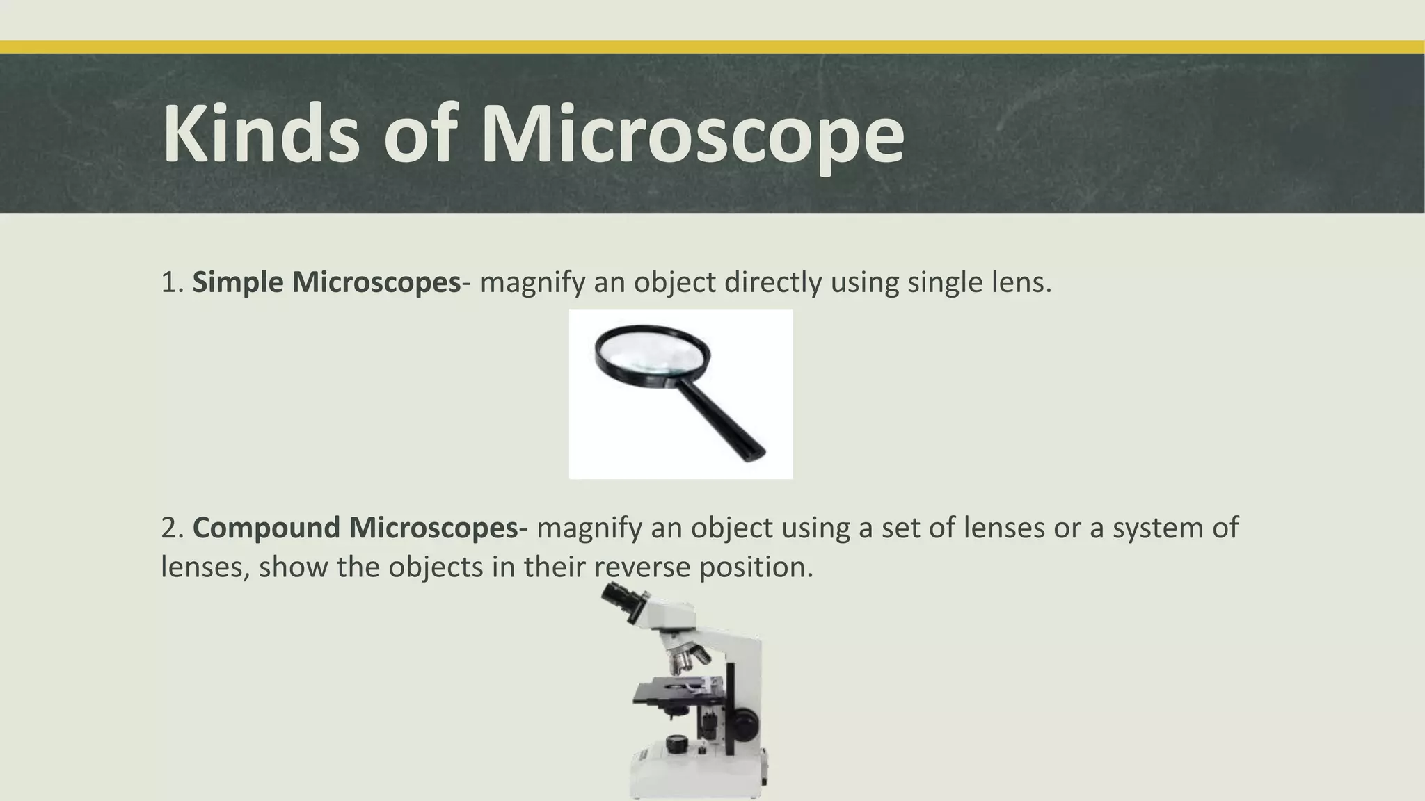 Kinds of Microscope
1. Simple Microscopes- magnify an object directly using single lens.
2. Compound Microscopes- magnify an object using a set of lenses or a system of
lenses, show the objects in their reverse position.
 