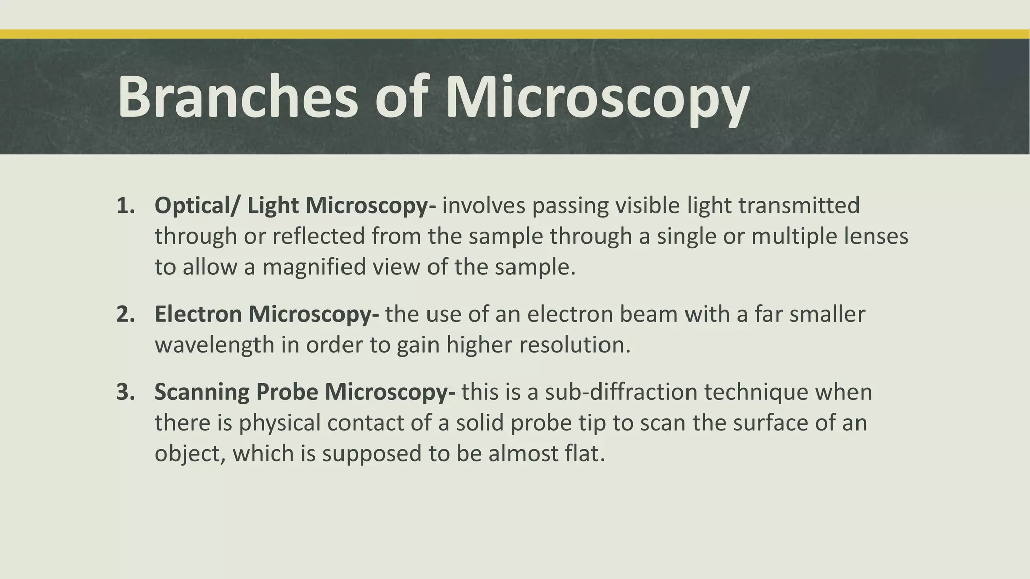 Branches of Microscopy
1. Optical/ Light Microscopy- involves passing visible light transmitted
through or reflected from the sample through a single or multiple lenses
to allow a magnified view of the sample.
2. Electron Microscopy- the use of an electron beam with a far smaller
wavelength in order to gain higher resolution.
3. Scanning Probe Microscopy- this is a sub-diffraction technique when
there is physical contact of a solid probe tip to scan the surface of an
object, which is supposed to be almost flat.
 