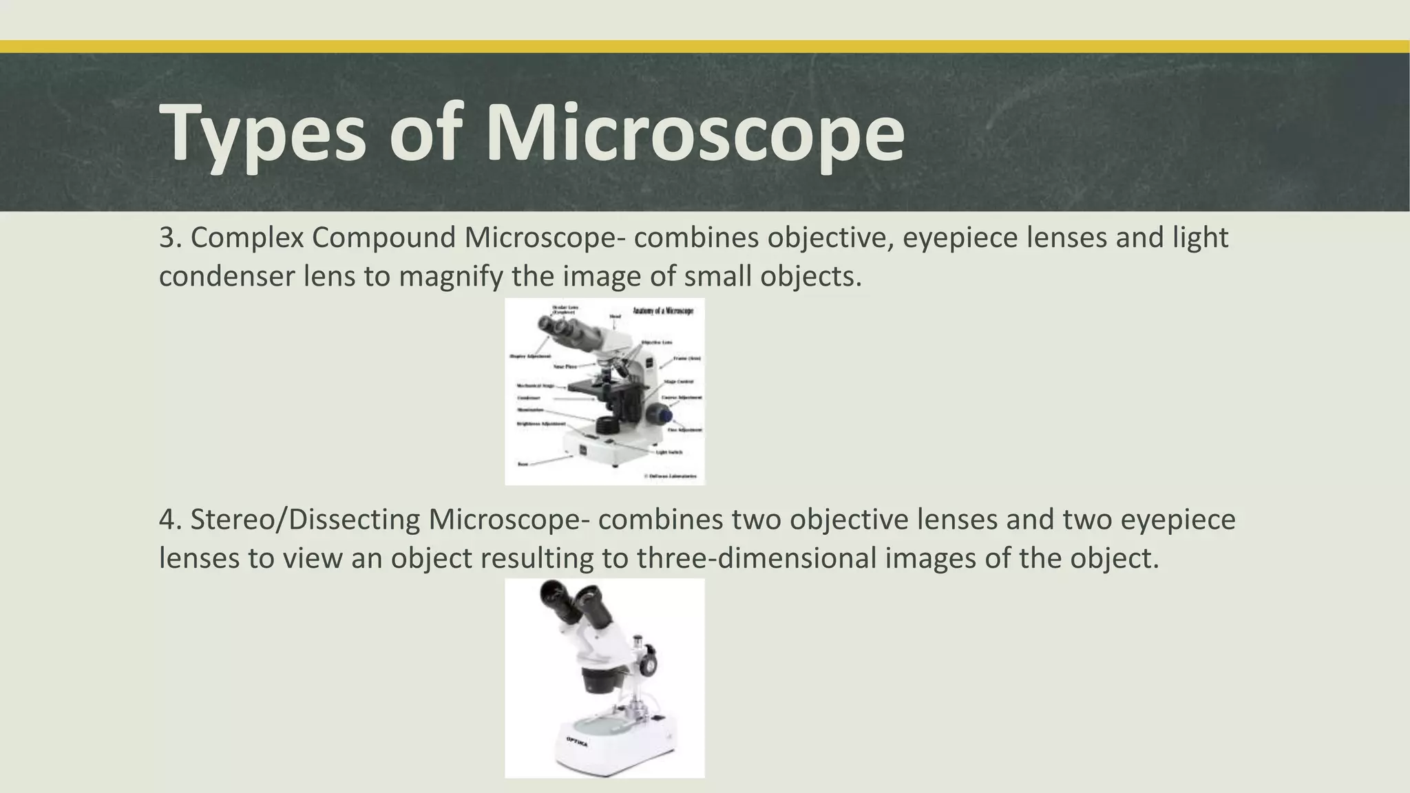 Types of Microscope
3. Complex Compound Microscope- combines objective, eyepiece lenses and light
condenser lens to magnify the image of small objects.
4. Stereo/Dissecting Microscope- combines two objective lenses and two eyepiece
lenses to view an object resulting to three-dimensional images of the object.
 