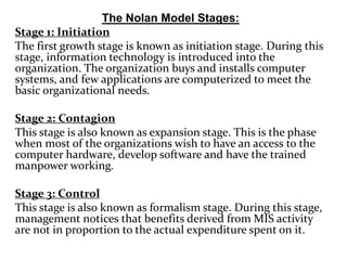 The Nolan Model Stages:
Stage 1: Initiation
The first growth stage is known as initiation stage. During this
stage, information technology is introduced into the
organization. The organization buys and installs computer
systems, and few applications are computerized to meet the
basic organizational needs.
Stage 2: Contagion
This stage is also known as expansion stage. This is the phase
when most of the organizations wish to have an access to the
computer hardware, develop software and have the trained
manpower working.
Stage 3: Control
This stage is also known as formalism stage. During this stage,
management notices that benefits derived from MIS activity
are not in proportion to the actual expenditure spent on it.
 