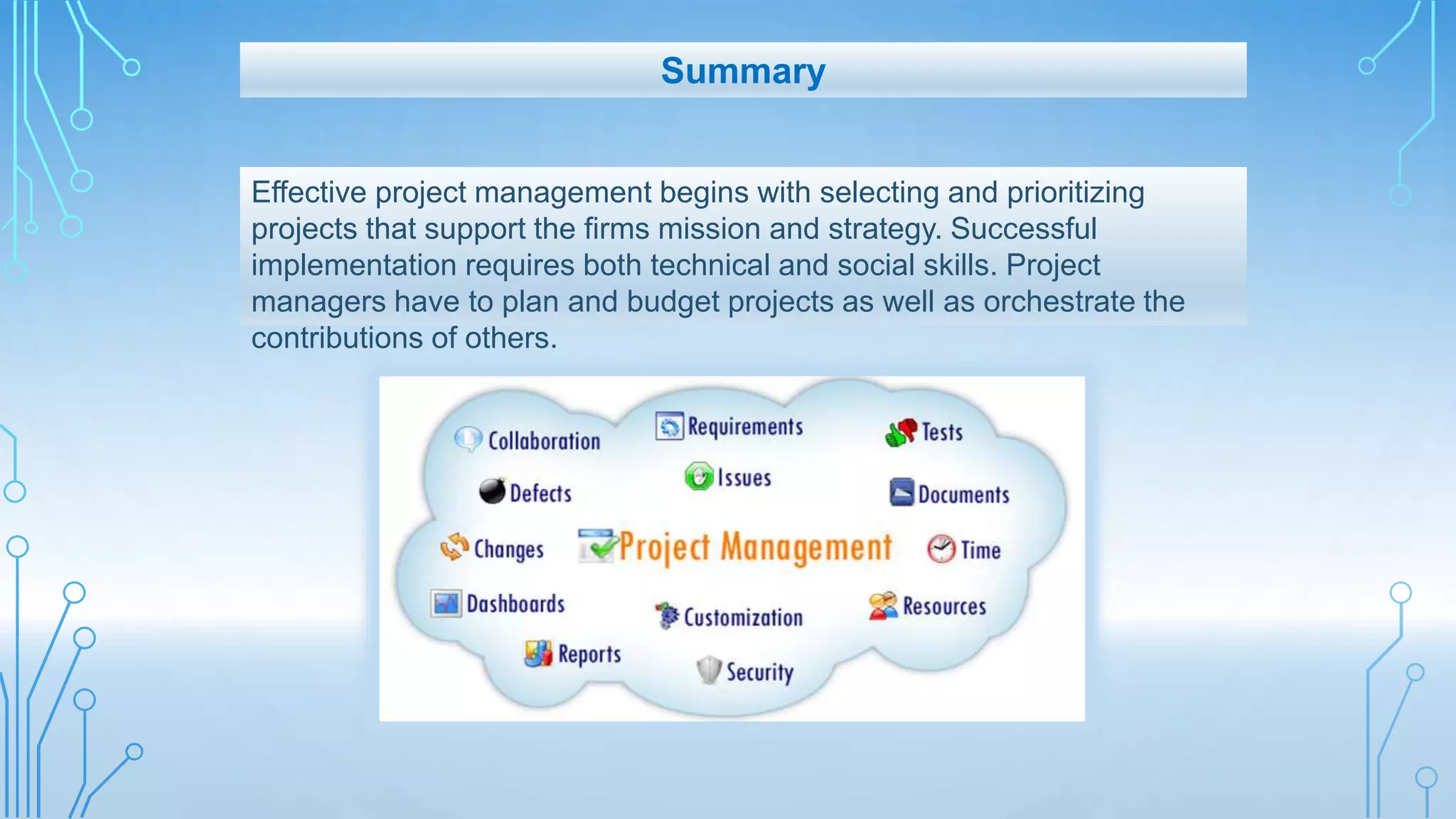Effective project management begins with selecting and prioritizing
projects that support the firms mission and strategy. Successful
implementation requires both technical and social skills. Project
managers have to plan and budget projects as well as orchestrate the
contributions of others.
Summary
 