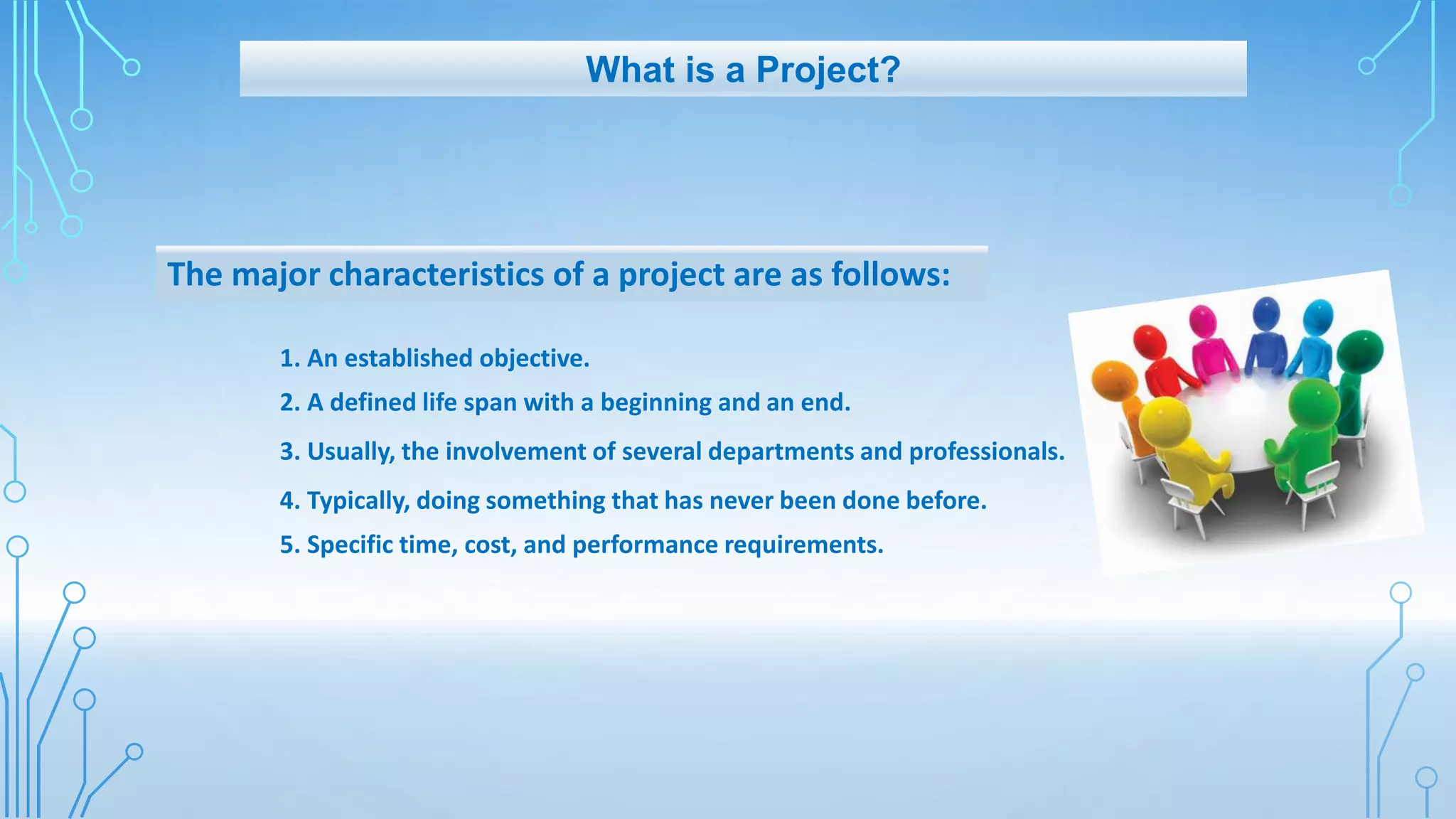 The major characteristics of a project are as follows:
1. An established objective.
2. A defined life span with a beginning and an end.
3. Usually, the involvement of several departments and professionals.
4. Typically, doing something that has never been done before.
5. Specific time, cost, and performance requirements.
What is a Project?
 