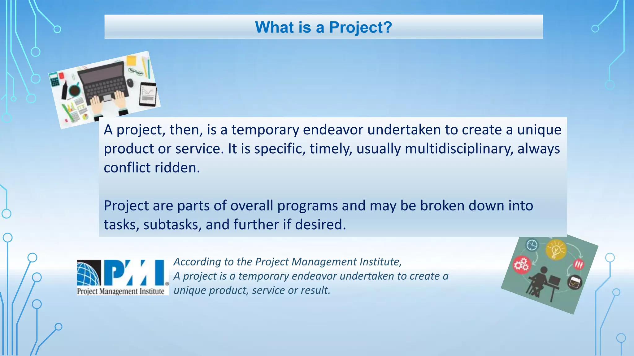 What is a Project?
A project, then, is a temporary endeavor undertaken to create a unique
product or service. It is specific, timely, usually multidisciplinary, always
conflict ridden.
Project are parts of overall programs and may be broken down into
tasks, subtasks, and further if desired.
According to the Project Management Institute,
A project is a temporary endeavor undertaken to create a
unique product, service or result.
 