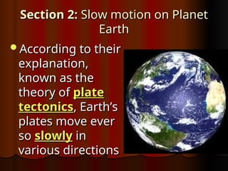 Section 2:
Section 2: Slow motion on Planet
Slow motion on Planet
Earth
Earth
According to their
According to their
explanation,
explanation,
known as the
known as the
theory of
theory of plate
plate
tectonics
tectonics, Earth’s
, Earth’s
plates move ever
plates move ever
so
so slowly
slowly in
in
various directions
various directions
 