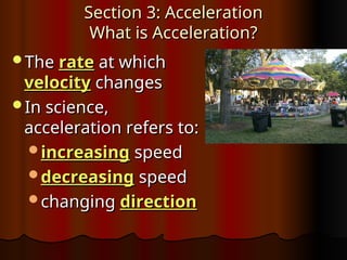 Section 3: Acceleration
Section 3: Acceleration
What is Acceleration?
What is Acceleration?
The
The rate
rate at which
at which
velocity
velocity changes
changes
In science,
In science,
acceleration refers to:
acceleration refers to:
increasing
increasing speed
speed
decreasing
decreasing speed
speed
changing
changing direction
direction
 
