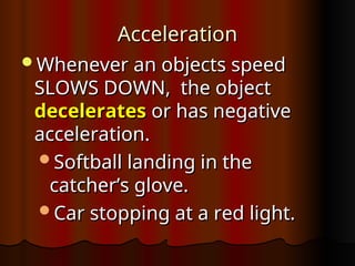 Acceleration
Acceleration
Whenever an objects speed
Whenever an objects speed
SLOWS DOWN, the object
SLOWS DOWN, the object
decelerates
decelerates or has negative
or has negative
acceleration.
acceleration.
Softball landing in the
Softball landing in the
catcher’s glove.
catcher’s glove.
Car stopping at a red light.
Car stopping at a red light.
 