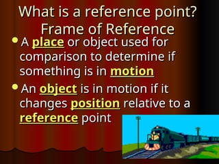 What is a reference point?
What is a reference point?
Frame of Reference
Frame of Reference
A
A place
place or object used for
or object used for
comparison to determine if
comparison to determine if
something is in
something is in motion
motion
An
An object
object is in motion if it
is in motion if it
changes
changes position
position relative to a
relative to a
reference
reference point
point
 