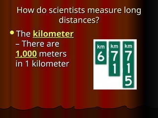 How do scientists measure long
How do scientists measure long
distances?
distances?
The
The kilometer
kilometer
– There are
– There are
1,000
1,000 meters
meters
in 1 kilometer
in 1 kilometer
 