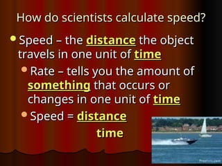 How do scientists calculate speed?
How do scientists calculate speed?
Speed – the
Speed – the distance
distance the object
the object
travels in one unit of
travels in one unit of time
time
Rate – tells you the amount of
Rate – tells you the amount of
something
something that occurs or
that occurs or
changes in one unit of
changes in one unit of time
time
Speed =
Speed = distance
distance
time
time
 