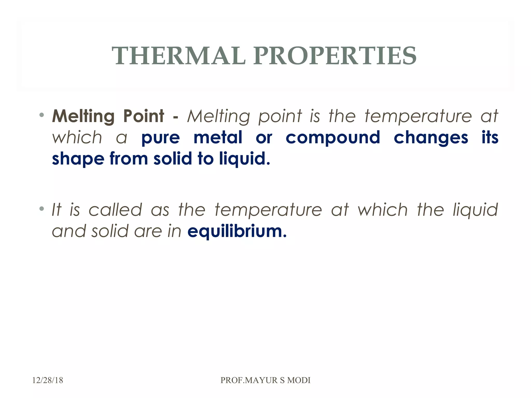 THERMAL PROPERTIES
• Melting Point - Melting point is the temperature at
which a pure metal or compound changes its
shape from solid to liquid.
• It is called as the temperature at which the liquid
and solid are in equilibrium.
12/28/18 PROF.MAYUR S MODI
 