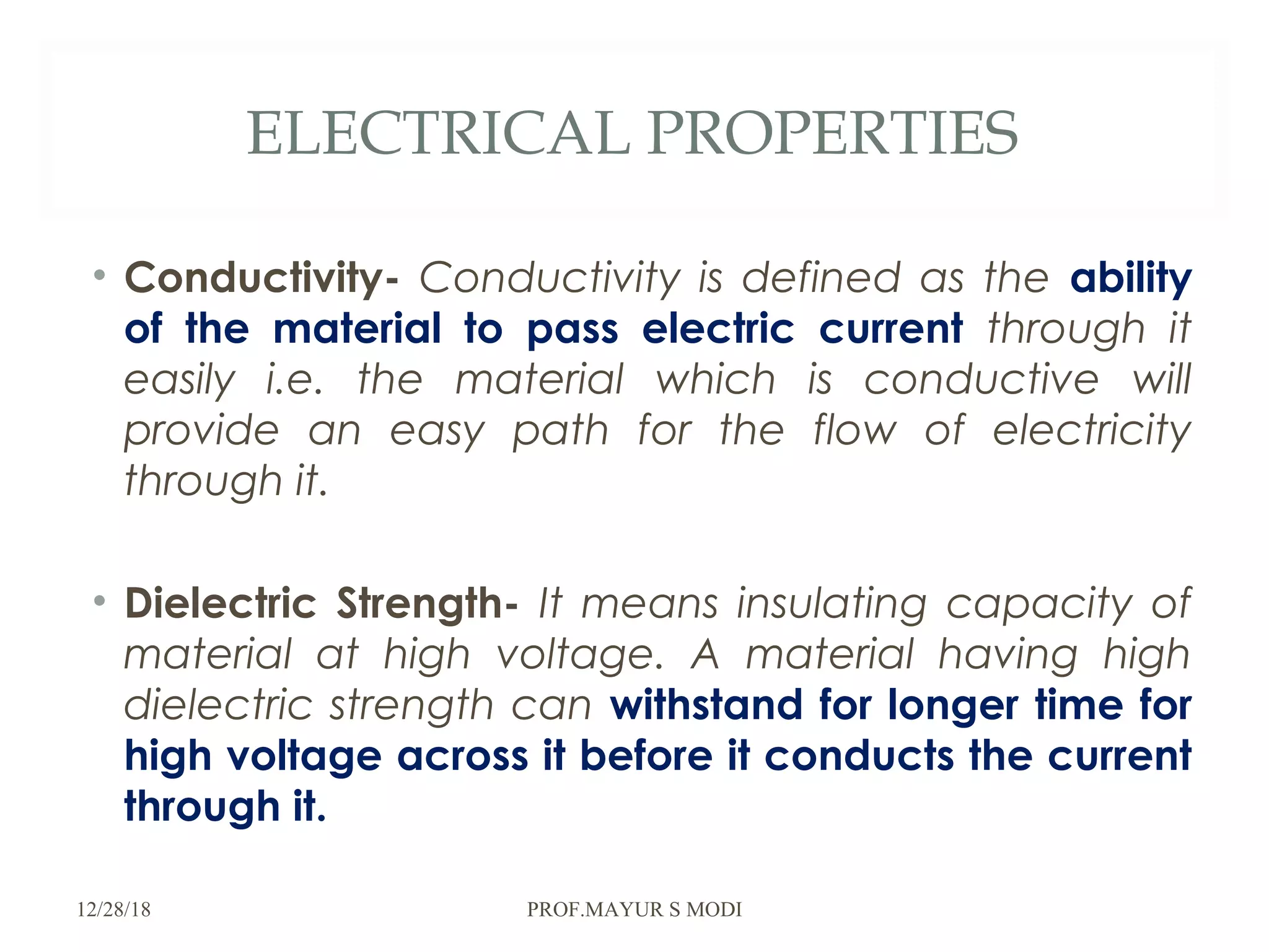 ELECTRICAL PROPERTIES
• Conductivity- Conductivity is defined as the ability
of the material to pass electric current through it
easily i.e. the material which is conductive will
provide an easy path for the flow of electricity
through it.
• Dielectric Strength- It means insulating capacity of
material at high voltage. A material having high
dielectric strength can withstand for longer time for
high voltage across it before it conducts the current
through it.
12/28/18 PROF.MAYUR S MODI
 