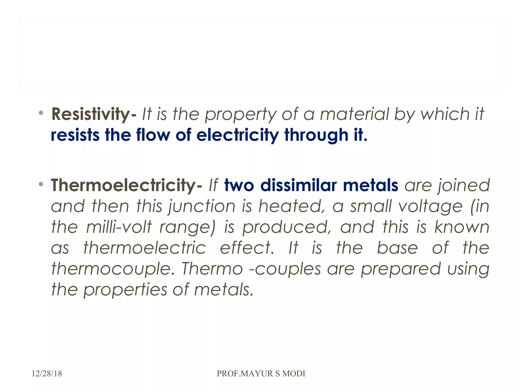 • Resistivity- It is the property of a material by which it
resists the flow of electricity through it.
• Thermoelectricity- If two dissimilar metals are joined
and then this junction is heated, a small voltage (in
the milli-volt range) is produced, and this is known
as thermoelectric effect. It is the base of the
thermocouple. Thermo -couples are prepared using
the properties of metals.
12/28/18 PROF.MAYUR S MODI
 