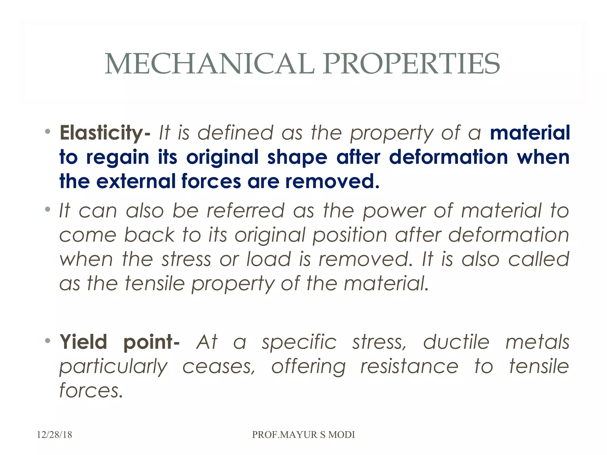 MECHANICAL PROPERTIES
• Elasticity- It is defined as the property of a material
to regain its original shape after deformation when
the external forces are removed.
• It can also be referred as the power of material to
come back to its original position after deformation
when the stress or load is removed. It is also called
as the tensile property of the material.
• Yield point- At a specific stress, ductile metals
particularly ceases, offering resistance to tensile
forces.
12/28/18 PROF.MAYUR S MODI
 