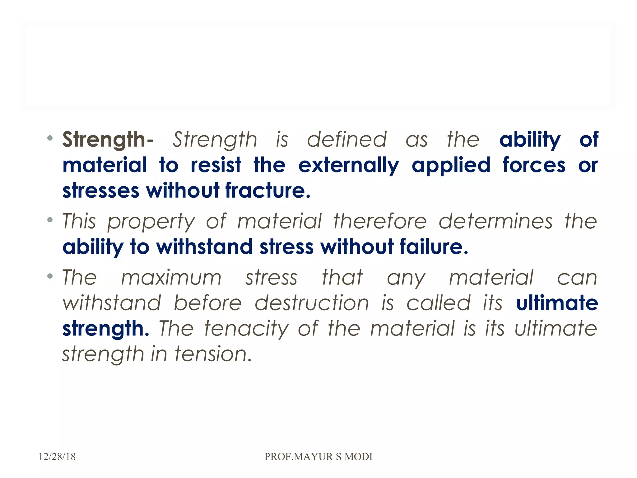 • Strength- Strength is defined as the ability of
material to resist the externally applied forces or
stresses without fracture.
• This property of material therefore determines the
ability to withstand stress without failure.
• The maximum stress that any material can
withstand before destruction is called its ultimate
strength. The tenacity of the material is its ultimate
strength in tension.
12/28/18 PROF.MAYUR S MODI
 