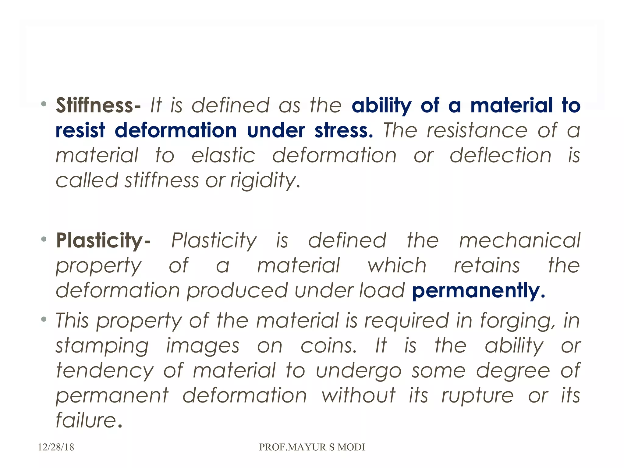 • Stiffness- It is defined as the ability of a material to
resist deformation under stress. The resistance of a
material to elastic deformation or deflection is
called stiffness or rigidity.
• Plasticity- Plasticity is defined the mechanical
property of a material which retains the
deformation produced under load permanently.
• This property of the material is required in forging, in
stamping images on coins. It is the ability or
tendency of material to undergo some degree of
permanent deformation without its rupture or its
failure.
12/28/18 PROF.MAYUR S MODI
 