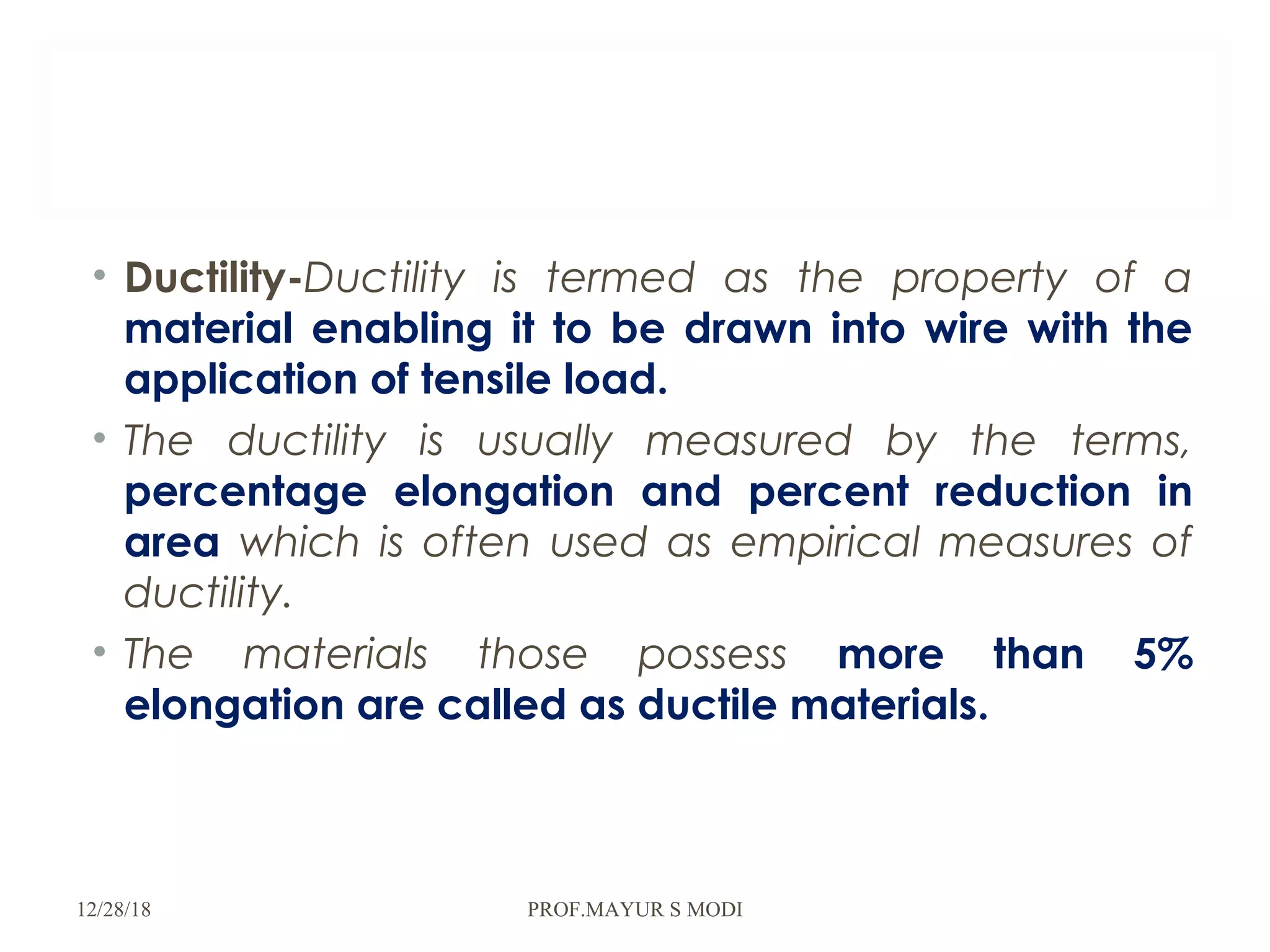 • Ductility-Ductility is termed as the property of a
material enabling it to be drawn into wire with the
application of tensile load.
• The ductility is usually measured by the terms,
percentage elongation and percent reduction in
area which is often used as empirical measures of
ductility.
• The materials those possess more than 5%
elongation are called as ductile materials.
12/28/18 PROF.MAYUR S MODI
 