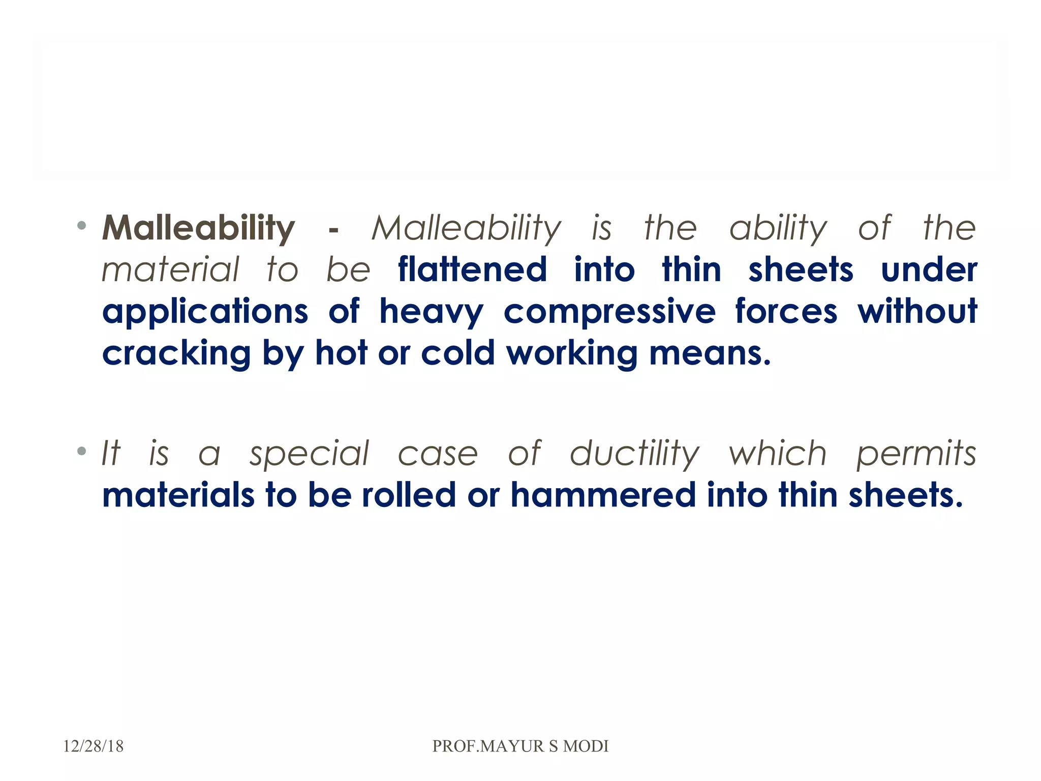 • Malleability - Malleability is the ability of the
material to be flattened into thin sheets under
applications of heavy compressive forces without
cracking by hot or cold working means.
• It is a special case of ductility which permits
materials to be rolled or hammered into thin sheets.
12/28/18 PROF.MAYUR S MODI
 