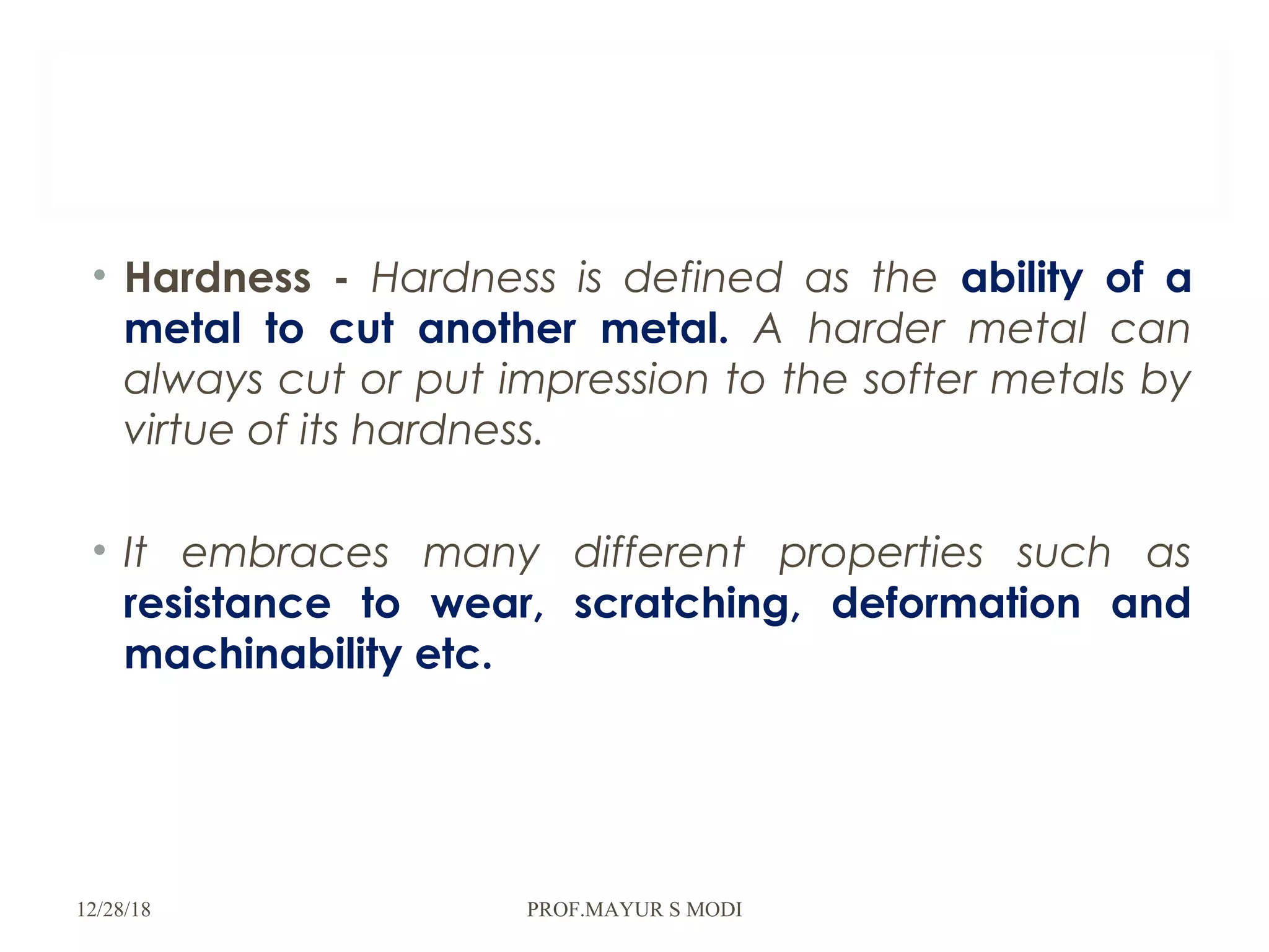 • Hardness - Hardness is defined as the ability of a
metal to cut another metal. A harder metal can
always cut or put impression to the softer metals by
virtue of its hardness.
• It embraces many different properties such as
resistance to wear, scratching, deformation and
machinability etc.
12/28/18 PROF.MAYUR S MODI
 