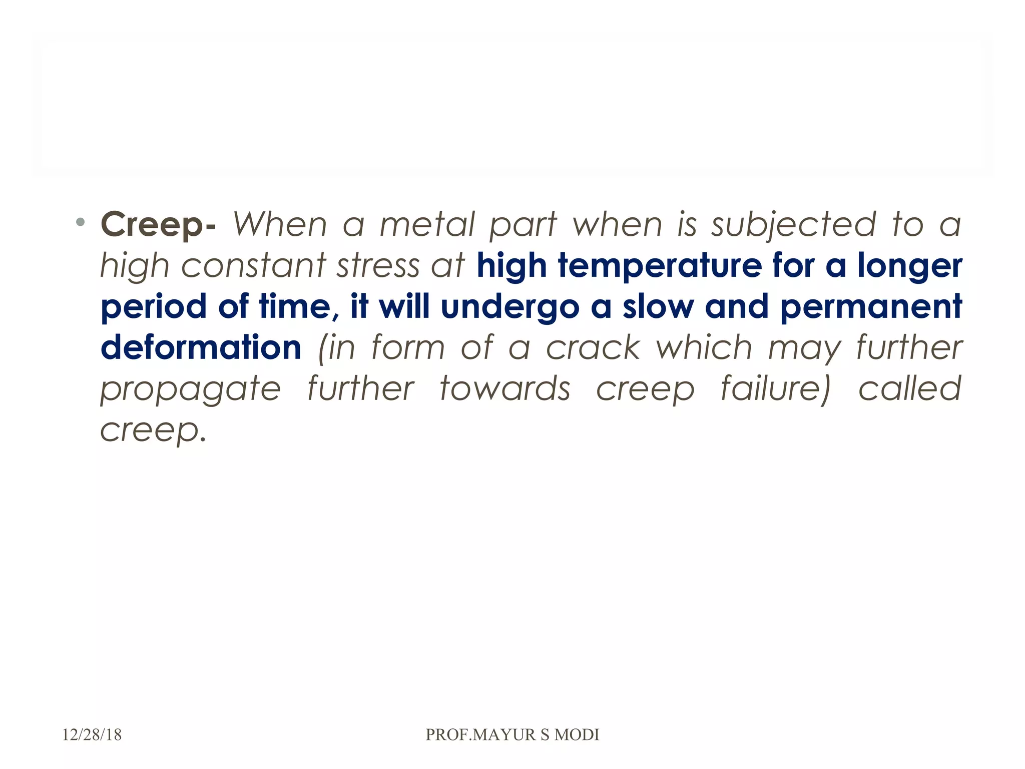 • Creep- When a metal part when is subjected to a
high constant stress at high temperature for a longer
period of time, it will undergo a slow and permanent
deformation (in form of a crack which may further
propagate further towards creep failure) called
creep.
12/28/18 PROF.MAYUR S MODI
 