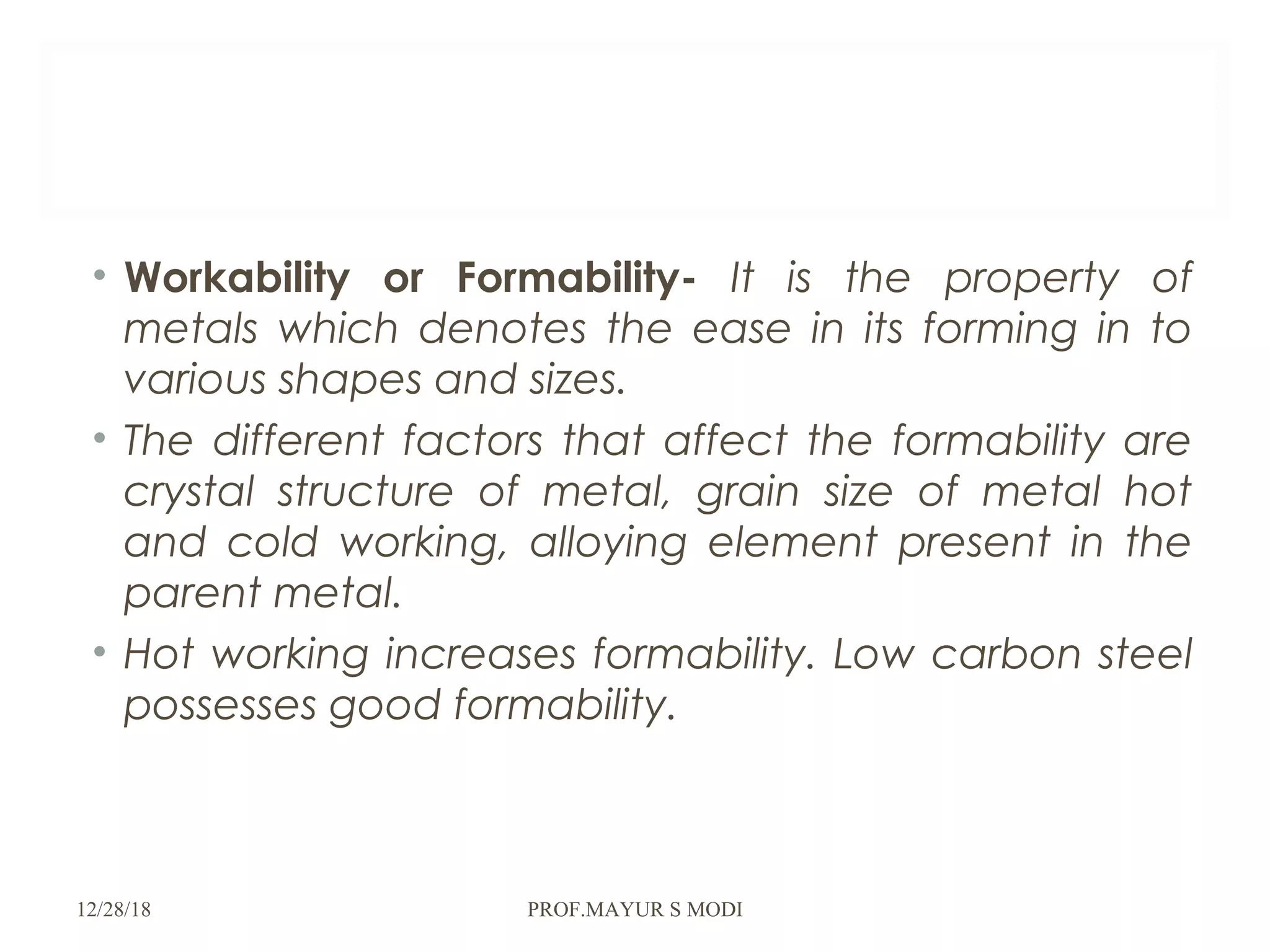 • Workability or Formability- It is the property of
metals which denotes the ease in its forming in to
various shapes and sizes.
• The different factors that affect the formability are
crystal structure of metal, grain size of metal hot
and cold working, alloying element present in the
parent metal.
• Hot working increases formability. Low carbon steel
possesses good formability.
12/28/18 PROF.MAYUR S MODI
 