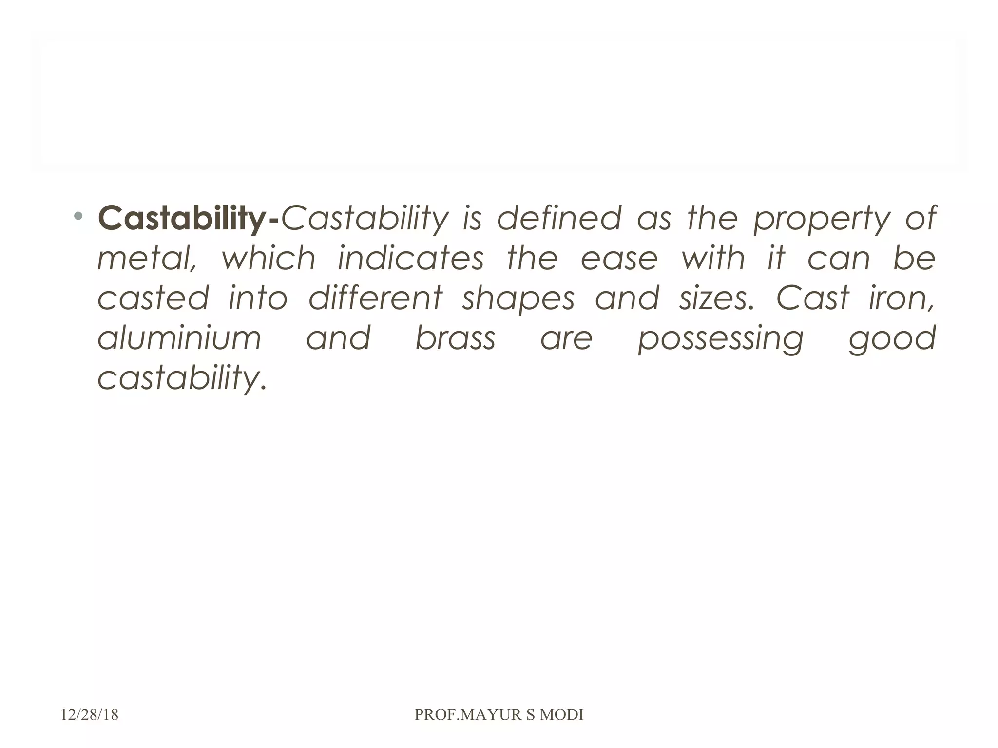• Castability-Castability is defined as the property of
metal, which indicates the ease with it can be
casted into different shapes and sizes. Cast iron,
aluminium and brass are possessing good
castability.
12/28/18 PROF.MAYUR S MODI
 
