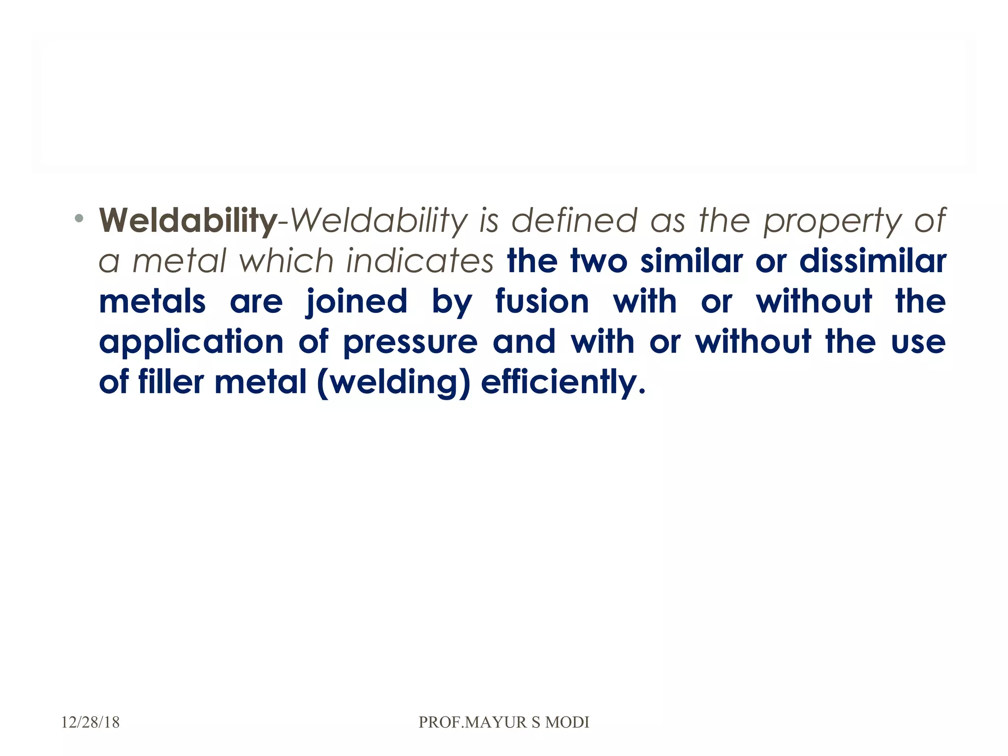 • Weldability-Weldability is defined as the property of
a metal which indicates the two similar or dissimilar
metals are joined by fusion with or without the
application of pressure and with or without the use
of filler metal (welding) efficiently.
12/28/18 PROF.MAYUR S MODI
 