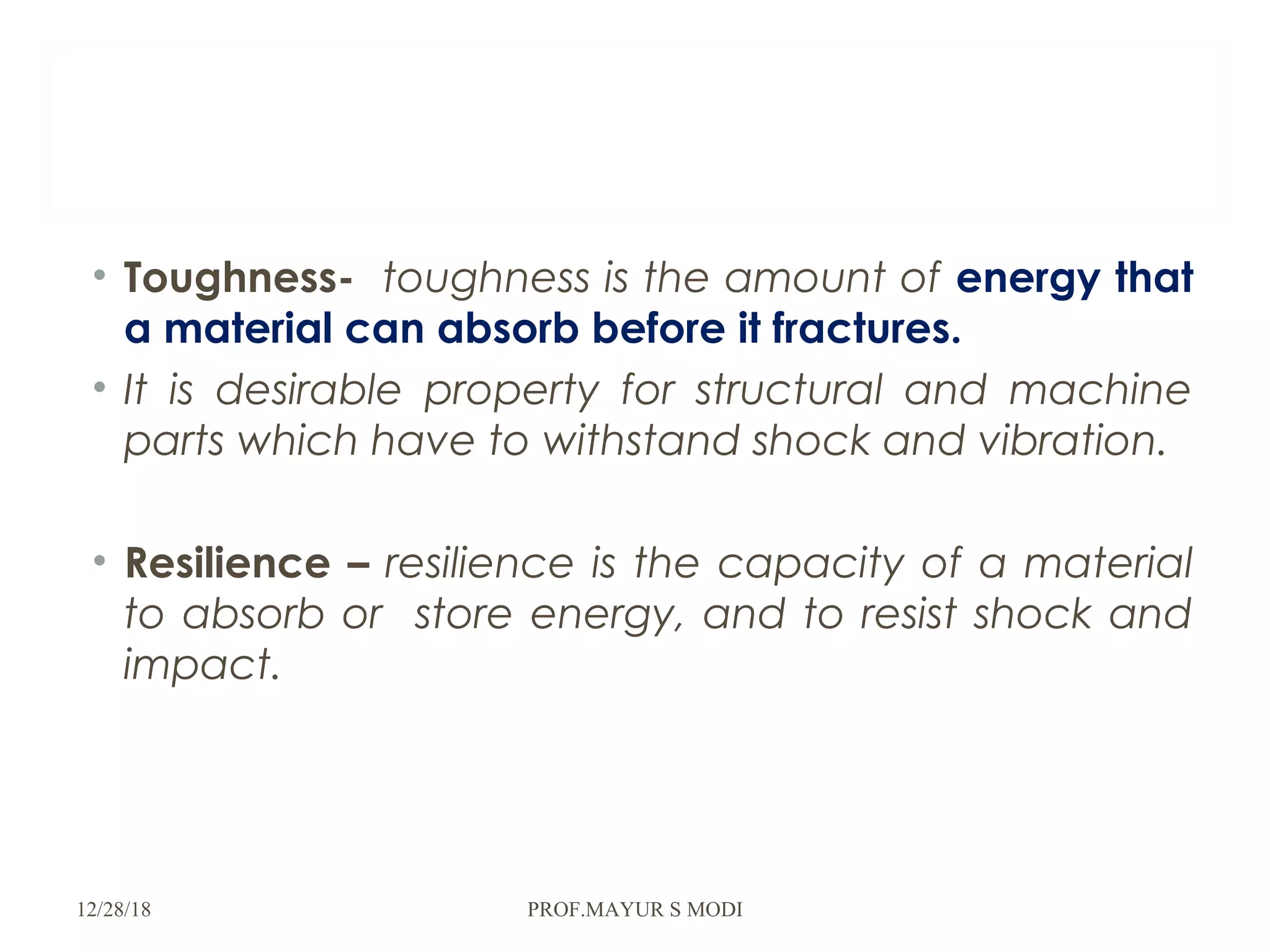 • Toughness- toughness is the amount of energy that
a material can absorb before it fractures.
• It is desirable property for structural and machine
parts which have to withstand shock and vibration.
• Resilience – resilience is the capacity of a material
to absorb or store energy, and to resist shock and
impact.
12/28/18 PROF.MAYUR S MODI
 