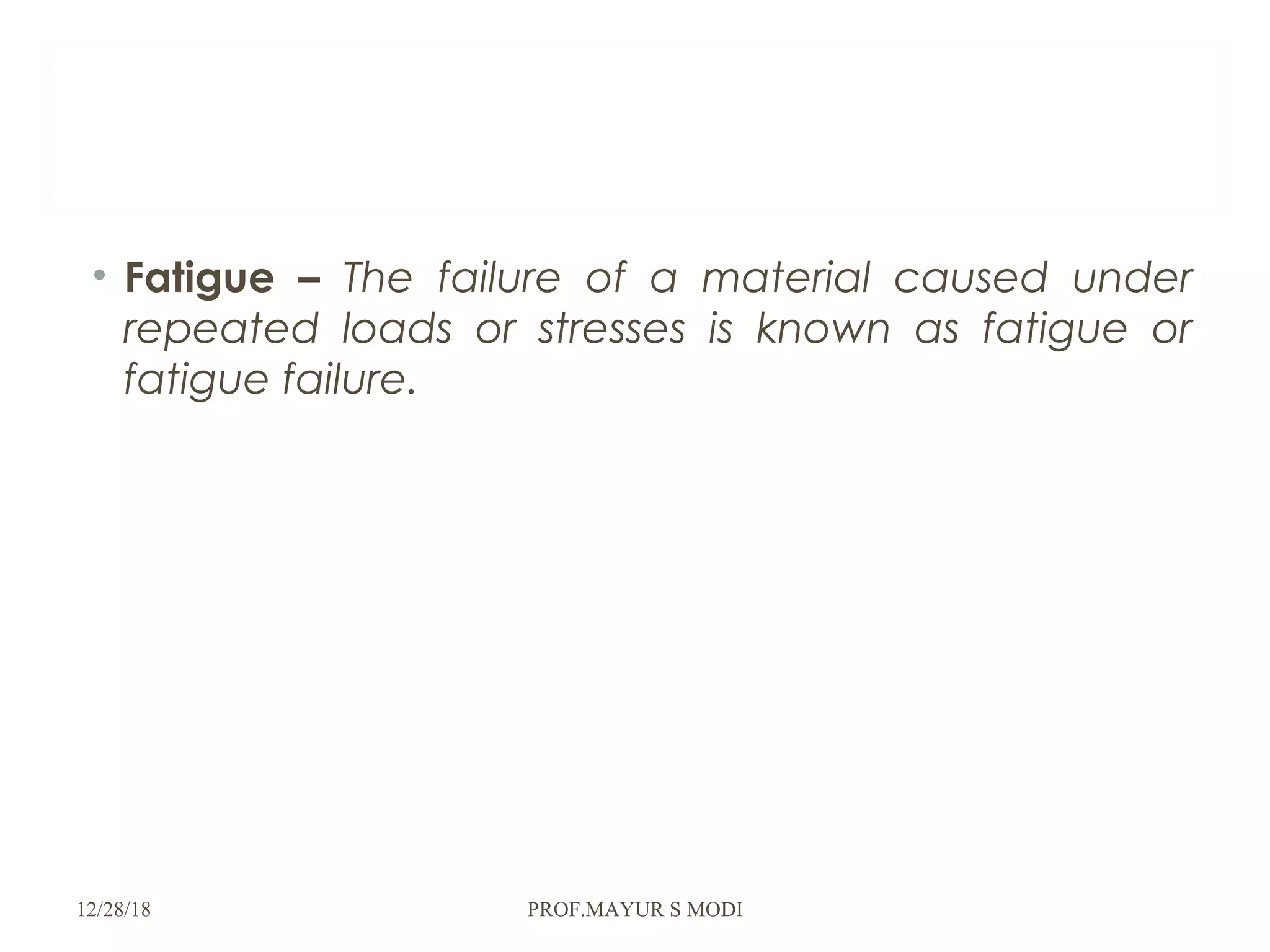 • Fatigue – The failure of a material caused under
repeated loads or stresses is known as fatigue or
fatigue failure.
12/28/18 PROF.MAYUR S MODI
 