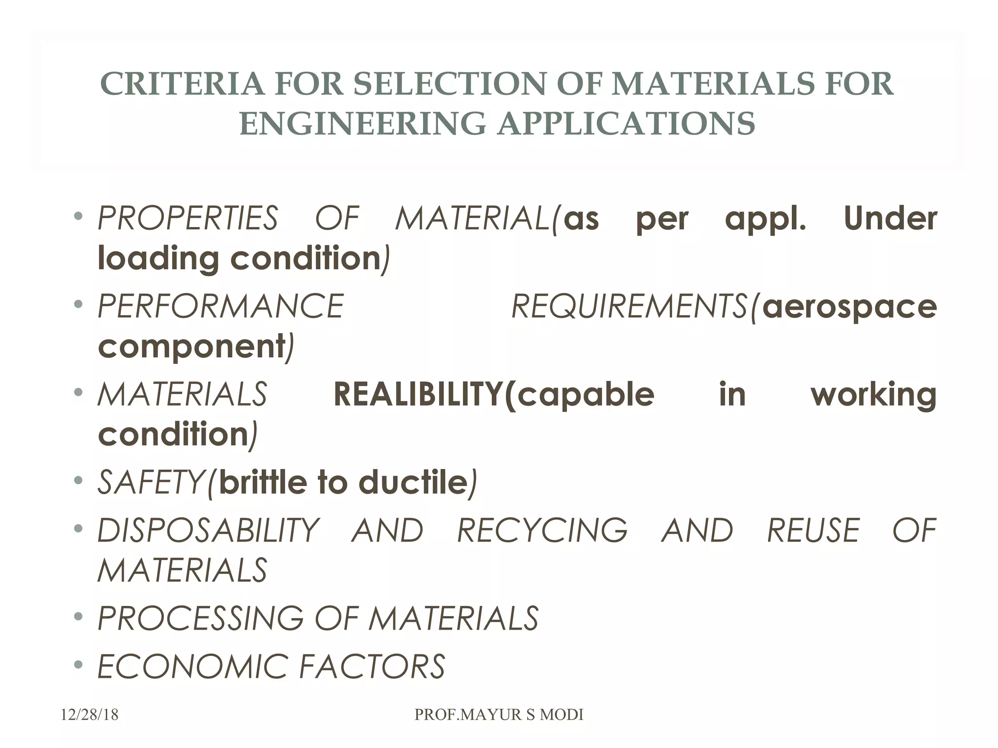 CRITERIA FOR SELECTION OF MATERIALS FOR
ENGINEERING APPLICATIONS
• PROPERTIES OF MATERIAL(as per appl. Under
loading condition)
• PERFORMANCE REQUIREMENTS(aerospace
component)
• MATERIALS REALIBILITY(capable in working
condition)
• SAFETY(brittle to ductile)
• DISPOSABILITY AND RECYCING AND REUSE OF
MATERIALS
• PROCESSING OF MATERIALS
• ECONOMIC FACTORS
12/28/18 PROF.MAYUR S MODI
 