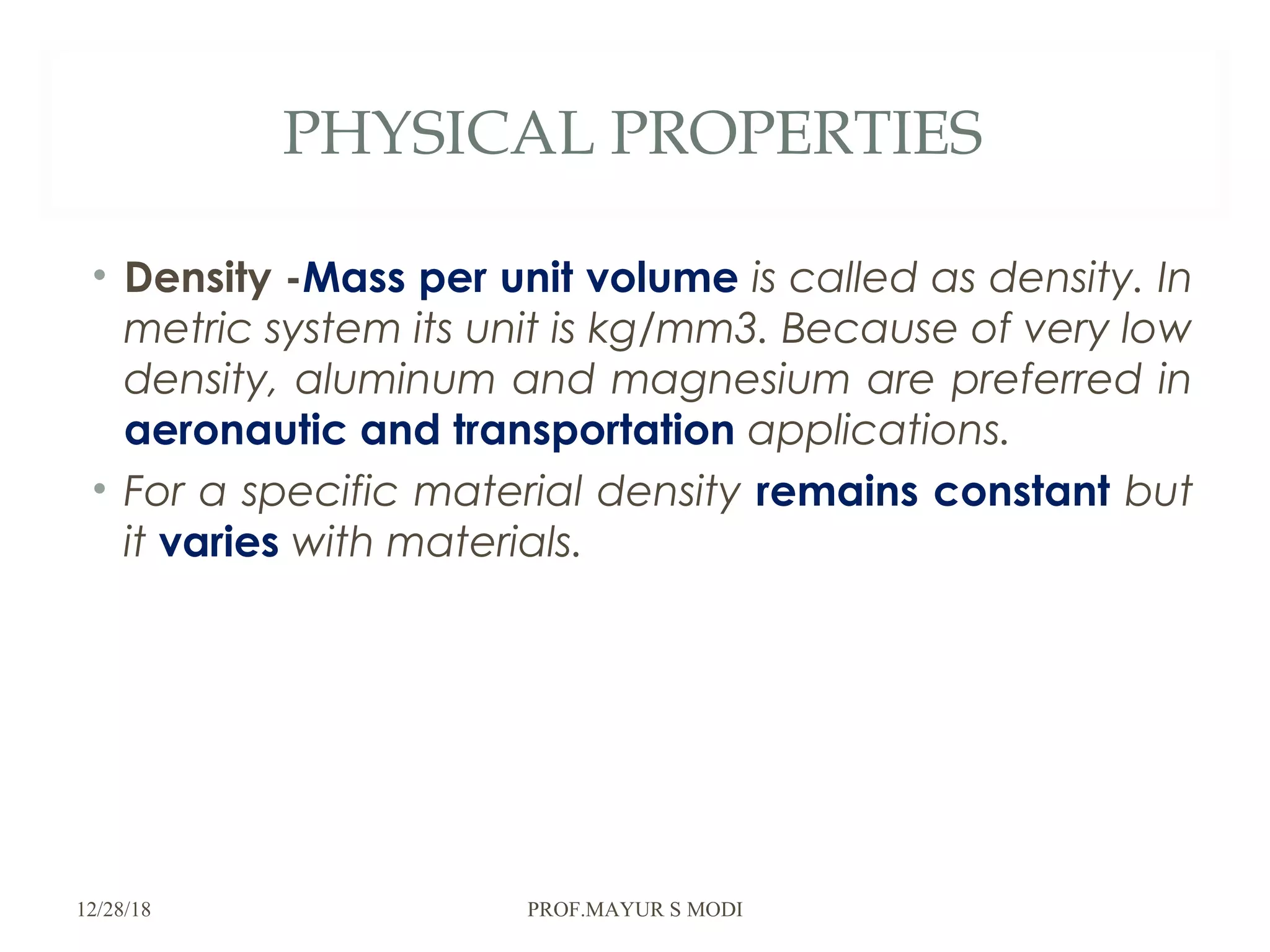 PHYSICAL PROPERTIES
• Density -Mass per unit volume is called as density. In
metric system its unit is kg/mm3. Because of very low
density, aluminum and magnesium are preferred in
aeronautic and transportation applications.
• For a specific material density remains constant but
it varies with materials.
12/28/18 PROF.MAYUR S MODI
 