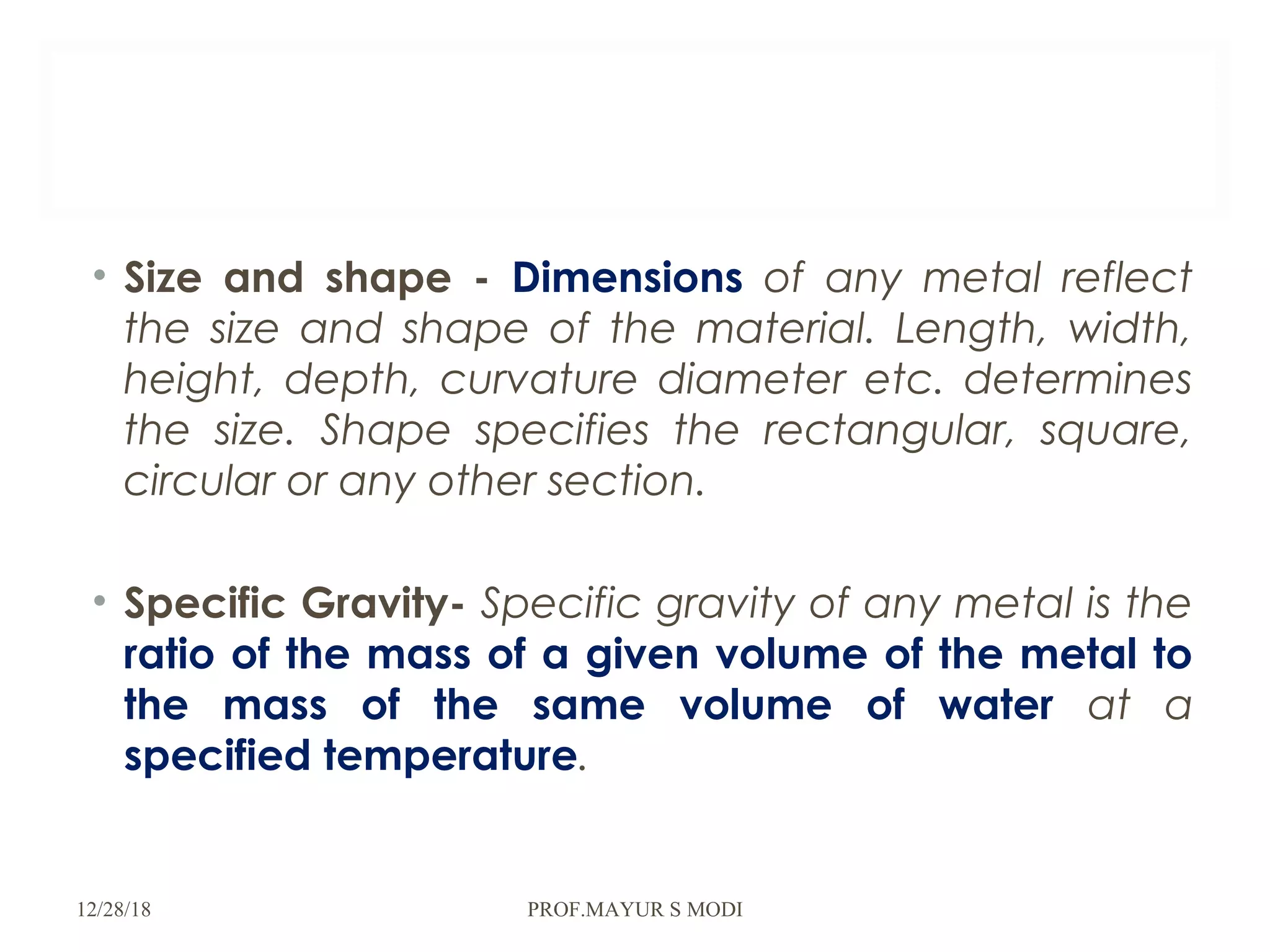 • Size and shape - Dimensions of any metal reflect
the size and shape of the material. Length, width,
height, depth, curvature diameter etc. determines
the size. Shape specifies the rectangular, square,
circular or any other section.
• Specific Gravity- Specific gravity of any metal is the
ratio of the mass of a given volume of the metal to
the mass of the same volume of water at a
specified temperature.
12/28/18 PROF.MAYUR S MODI
 