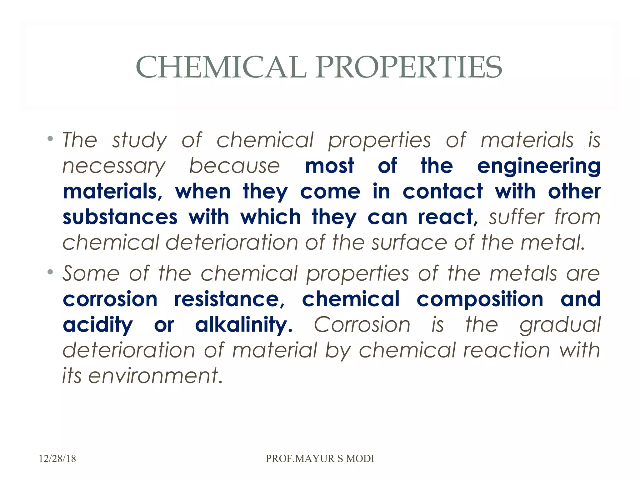 CHEMICAL PROPERTIES
• The study of chemical properties of materials is
necessary because most of the engineering
materials, when they come in contact with other
substances with which they can react, suffer from
chemical deterioration of the surface of the metal.
• Some of the chemical properties of the metals are
corrosion resistance, chemical composition and
acidity or alkalinity. Corrosion is the gradual
deterioration of material by chemical reaction with
its environment.
12/28/18 PROF.MAYUR S MODI
 