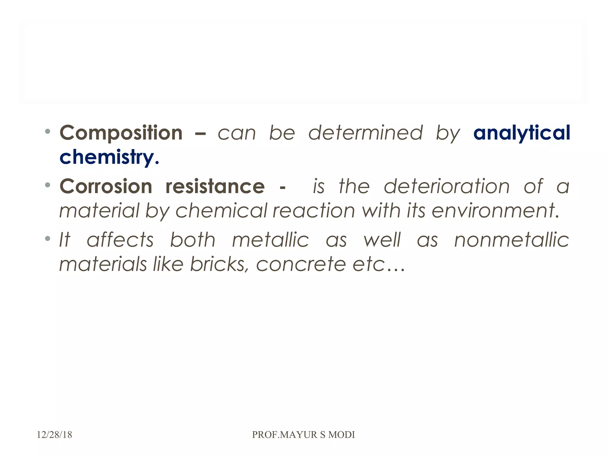 • Composition – can be determined by analytical
chemistry.
• Corrosion resistance - is the deterioration of a
material by chemical reaction with its environment.
• It affects both metallic as well as nonmetallic
materials like bricks, concrete etc…
12/28/18 PROF.MAYUR S MODI
 
