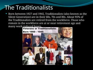 The Traditionalists
 Born between 1927 and 1945, Traditionalists (also known as the
Silent Generation) are in their 60s, 70s and 80s. About 95% of
the Traditionalists are retired from the workforce. Those who
remain in the workforce are at or near retirement age and
many work reduced hours.
 