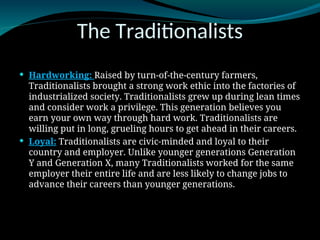 The Traditionalists
 Hardworking: Raised by turn-of-the-century farmers,
Traditionalists brought a strong work ethic into the factories of
industrialized society. Traditionalists grew up during lean times
and consider work a privilege. This generation believes you
earn your own way through hard work. Traditionalists are
willing put in long, grueling hours to get ahead in their careers.
 Loyal: Traditionalists are civic-minded and loyal to their
country and employer. Unlike younger generations Generation
Y and Generation X, many Traditionalists worked for the same
employer their entire life and are less likely to change jobs to
advance their careers than younger generations.
 