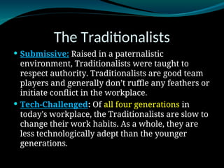 The Traditionalists
 Submissive: Raised in a paternalistic
environment, Traditionalists were taught to
respect authority. Traditionalists are good team
players and generally don’t ruffle any feathers or
initiate conflict in the workplace.
 Tech-Challenged: Of all four generations in
today's workplace, the Traditionalists are slow to
change their work habits. As a whole, they are
less technologically adept than the younger
generations.
 