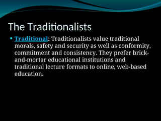 The Traditionalists
 Traditional: Traditionalists value traditional
morals, safety and security as well as conformity,
commitment and consistency. They prefer brick-
and-mortar educational institutions and
traditional lecture formats to online, web-based
education.
 