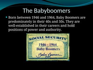 The Babyboomers
 Born between 1946 and 1964, Baby Boomers are
predominately in their 40s and 50s. They are
well-established in their careers and hold
positions of power and authority.
 