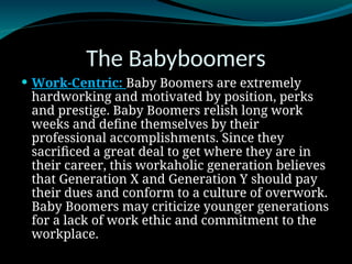 The Babyboomers
 Work-Centric: Baby Boomers are extremely
hardworking and motivated by position, perks
and prestige. Baby Boomers relish long work
weeks and define themselves by their
professional accomplishments. Since they
sacrificed a great deal to get where they are in
their career, this workaholic generation believes
that Generation X and Generation Y should pay
their dues and conform to a culture of overwork.
Baby Boomers may criticize younger generations
for a lack of work ethic and commitment to the
workplace.
 