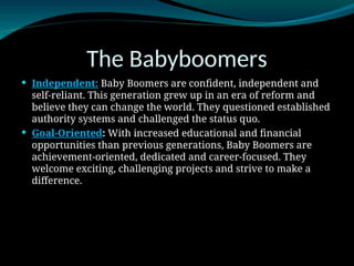 The Babyboomers
 Independent: Baby Boomers are confident, independent and
self-reliant. This generation grew up in an era of reform and
believe they can change the world. They questioned established
authority systems and challenged the status quo.
 Goal-Oriented: With increased educational and financial
opportunities than previous generations, Baby Boomers are
achievement-oriented, dedicated and career-focused. They
welcome exciting, challenging projects and strive to make a
difference.
 