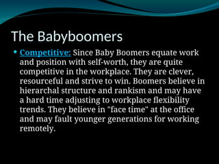 The Babyboomers
 Competitive: Since Baby Boomers equate work
and position with self-worth, they are quite
competitive in the workplace. They are clever,
resourceful and strive to win. Boomers believe in
hierarchal structure and rankism and may have
a hard time adjusting to workplace flexibility
trends. They believe in "face time" at the office
and may fault younger generations for working
remotely.
 
