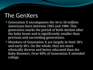 The GenXers
 Generation X encompasses the 44 to 50 million
Americans born between 1965 and 1980. This
generation marks the period of birth decline after
the baby boom and is significantly smaller than
previous and succeeding generations.
 Members of Generation X are largely in their 30’s
and early 40’s. On the whole, they are more
ethnically diverse and better educated than the
Baby Boomers. Over 60% of Generation X attended
college.
 