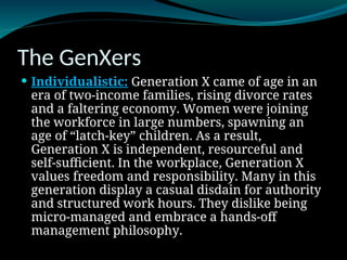 The GenXers
 Individualistic: Generation X came of age in an
era of two-income families, rising divorce rates
and a faltering economy. Women were joining
the workforce in large numbers, spawning an
age of “latch-key” children. As a result,
Generation X is independent, resourceful and
self-sufficient. In the workplace, Generation X
values freedom and responsibility. Many in this
generation display a casual disdain for authority
and structured work hours. They dislike being
micro-managed and embrace a hands-off
management philosophy.
 